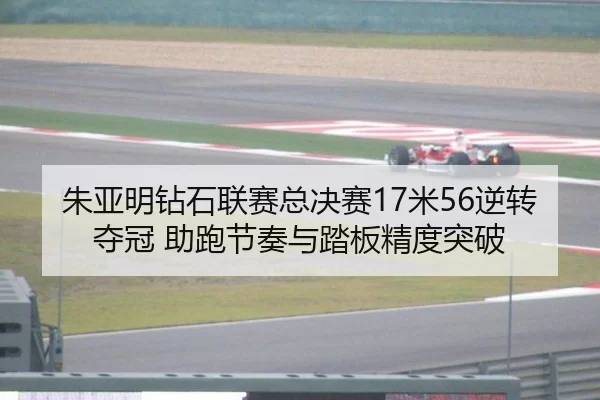 朱亚明钻石联赛总决赛17米56逆转夺冠 助跑节奏与踏板精度突破