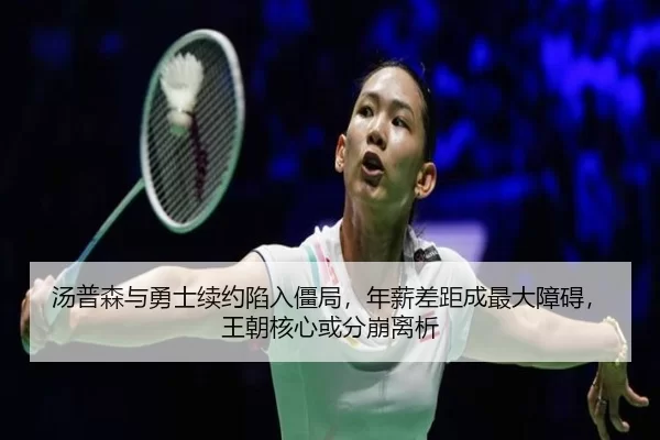 汤普森与勇士续约陷入僵局，年薪差距成最大障碍，王朝核心或分崩离析
